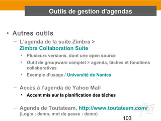 103
• Autres outils
– L’agenda de la suite Zimbra >
Zimbra Collaboration Suite
• Plusieurs versions, dont une open source
• Outil de groupware complet > agenda, tâches et fonctions
collaboratives
• Exemple d’usage / Université de Nantes
– Accès à l’agenda de Yahoo Mail
• Accent mis sur la planification des tâches
– Agenda de Toutateam, http://www.toutateam.com/
(Login : demo, mot de passe : demo)
Outils de gestion d’agendas
 