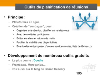 105
• Principe :
– Plateformes en ligne
– Création de “sondages”, pour :
• Organiser une réunion, planifier un rendez-vous
• Avec de multiples participants
• Éviter les allers et retours de mails
• Faciliter la visibilité des disponibilités
• Éventuellement proposer d’autres services (votes, liste de tâches...)
• Développement de nombreux outils gratuits
– Le plus connu : Doodle
– Framadate, Moreganize...
– voir aussi sur le blog de Benoît Descary
Outils de planification de réunions
 