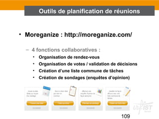 109
• Moreganize : http://moreganize.com/
– 4 fonctions collaboratives :
• Organisation de rendez-vous
• Organisation de votes / validation de décisions
• Création d’une liste commune de tâches
• Création de sondages (enquêtes d’opinion)
Outils de planification de réunions
 