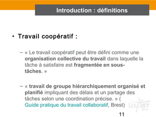 11
• Travail coopératif :
– « Le travail coopératif peut être défini comme une
organisation collective du travail dans laquelle la
tâche à satisfaire est fragmentée en sous-
tâches. »
– « travail de groupe hiérarchiquement organisé et
planifié impliquant des délais et un partage des
tâches selon une coordination précise. » (
Guide pratique du travail collaboratif, Brest)
Introduction : définitions
 