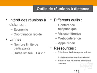 113
Outils de réunions à distance
• Intérêt des réunions à
distance :
– Économie
– Coordination rapide
• Limites :
– Nombre limité de
participants
– Durée limitée : 1 à 2 h
• Différents outils :
– Conférence
téléphonique
– Visioconférence
– Webconférence
– Appel vidéo
• Ressources :
– 5 technos évaluées pour animer
à distance vos réunions réseau
– Réussir vos réunions à distance
: mémo
 