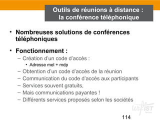 114
Outils de réunions à distance :
la conférence téléphonique
• Nombreuses solutions de conférences
téléphoniques
• Fonctionnement :
– Création d’un code d’accès :
• Adresse mel + mdp
– Obtention d’un code d’accès de la réunion
– Communication du code d’accès aux participants
– Services souvent gratuits,
– Mais communications payantes !
– Différents services proposés selon les sociétés
 
