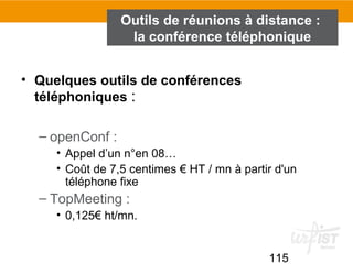 115
Outils de réunions à distance :
la conférence téléphonique
• Quelques outils de conférences
téléphoniques :
– openConf :
• Appel d’un n°en 08…
• Coût de 7,5 centimes € HT / mn à partir d'un
téléphone fixe
– TopMeeting :
• 0,125€ ht/mn.
 