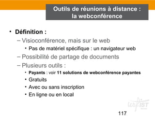 117
Outils de réunions à distance :
la webconférence
• Définition :
– Visioconférence, mais sur le web
• Pas de matériel spécifique : un navigateur web
– Possibilité de partage de documents
– Plusieurs outils :
• Payants : voir 11 solutions de webconférence payantes
• Gratuits
• Avec ou sans inscription
• En ligne ou en local
 