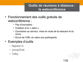 118
Outils de réunions à distance :
la webconférence
• Fonctionnement des outils gratuits de
webconférence :
• Pas d’inscription
• Création d’un « salon »
• Connexion au serveur, mise en route de la webcam et du
micro
• Envoi de l’URL du salon aux participants
• Exemples d’outils
– Appear.in
– JumpChat
– Talky
 