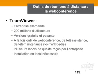 119
• TeamViewer :
– Entreprise allemande
– 200 millions d’utilisateurs
– Versions gratuite et payante
– A la fois outil de webconférence, de téléassistance,
de télémaintenance (voir Wikipedia)
– Plusieurs labels de qualité reçus par l’entreprise
– Installation en local nécessaire
Outils de réunions à distance :
la webconférence
 