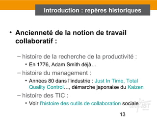 13
• Ancienneté de la notion de travail
collaboratif :
– histoire de la recherche de la productivité :
• En 1776, Adam Smith déjà…
– histoire du management :
• Années 80 dans l’industrie : Just In Time, Total
Quality Control…, démarche japonaise du Kaizen
– histoire des TIC :
• Voir l’histoire des outils de collaboration sociale
Introduction : repères historiques
 