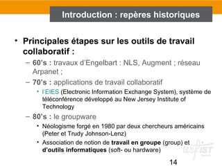 14
• Principales étapes sur les outils de travail
collaboratif :
– 60’s : travaux d’Engelbart : NLS, Augment ; réseau
Arpanet ;
– 70’s : applications de travail collaboratif
• l’EIES (Electronic Information Exchange System), système de
téléconférence développé au New Jersey Institute of
Technology
– 80’s : le groupware
• Néologisme forgé en 1980 par deux chercheurs américains
(Peter et Trudy Johnson-Lenz)
• Association de notion de travail en groupe (group) et
d’outils informatiques (soft- ou hardware)
Introduction : repères historiques
 