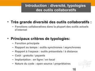 16
• Très grande diversité des outils collaboratifs :
– Fonctions collaboratives dans la plupart des outils actuels
d’internet
• Principaux critères de typologies:
– Fonction principale
– Rapport au temps : outils synchrones / asynchrones
– Rapport à l’espace : outils présentiels / à distance
– Coût : gratuits / payants
– Implantation : en ligne / en local
– Nature du code : open source / propriétaires
Introduction : diversité, typologies
des outils collaboratifs
 