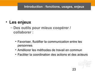 23
Introduction : fonctions, usages, enjeux
• Les enjeux
– Des outils pour mieux coopérer /
collaborer :
• Favoriser, fluidifier la communication entre les
personnes
• Améliorer les méthodes de travail en commun
• Faciliter la coordination des actions et des acteurs
 