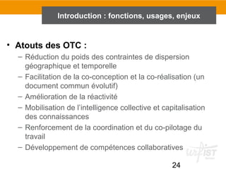 24
Introduction : fonctions, usages, enjeux
• Atouts des OTC :
– Réduction du poids des contraintes de dispersion
géographique et temporelle
– Facilitation de la co-conception et la co-réalisation (un
document commun évolutif)
– Amélioration de la réactivité
– Mobilisation de l’intelligence collective et capitalisation
des connaissances
– Renforcement de la coordination et du co-pilotage du
travail
– Développement de compétences collaboratives
 