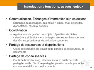 28
Introduction : fonctions, usages, enjeux
• Communication, Échanges d’information sur les actions
– Échanges de messages, des notes > email, chat, dispositifs
d’annotation, réseaux sociaux
• Coordination
– Applications de gestion de projets, répartition de tâches,
calendriers et échéanciers partagés, alertes sur l’avancement
des tâches, procédures de validation concertée
• Partage de ressources et d’applications
– Outils de stockage, de travail et de partage de ressources, de
documents
• Partage de connaissances
– Outils de brainstorming, réseaux sociaux, outils de veille
partagée, outils d’écriture partagée, plateformes de production
commune et diffusion de documents
 