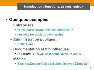 31
Introduction : fonctions, usages, enjeux
• Quelques exemples
– Entreprises :
• Quels outils collaboratifs en entreprise ?
• Les réseaux sociaux d’entreprise
– Administration publique :
• CollabParis
– Documentation et bibliothèques
• D. Liziard, « Travail collaboratif avec un wiki »
– Médias
• Sitedrop.Des portfolios collaboratifs avec Dropbox
 