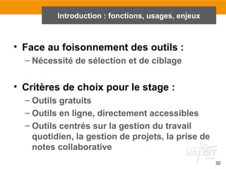 32
Introduction : fonctions, usages, enjeux
• Face au foisonnement des outils :
– Nécessité de sélection et de ciblage
• Critères de choix pour le stage :
– Outils gratuits
– Outils en ligne, directement accessibles
– Outils centrés sur la gestion du travail
quotidien, la gestion de projets, la prise de
notes collaborative
 
