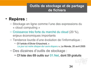 34
Outils de stockage et de partage
de fichiers
• Repères :
– Stockage en ligne comme l’une des expressions du
« cloud computing »
– Croissance très forte du marché du cloud (20 %),
enjeux économiques importants
– Tendance lourde d’une évolution de l’informatique :
• Cf l’article d’Olivier Ertzscheid, «
 Le jour où notre disque dur aura disparu », Le Monde, 20 avril 2005
– Des dizaines d’outils de stockage :
• Cf liste des 69 outils sur 01.Net, dont 59 gratuits
 