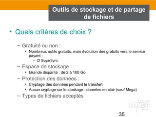 35
Outils de stockage et de partage
de fichiers
• Quels critères de choix ?
– Gratuité ou non :
• Nombreux outils gratuits, mais évolution des gratuits vers le service
payant :
– Cf SugarSync
– Espace de stockage :
• Grande disparité : de 2 à 100 Go
– Protection des données :
• Cryptage des données pendant le transfert
• Aucun cryptage sur le stockage : données en clair (sauf Mega)
– Types de fichiers acceptés
 