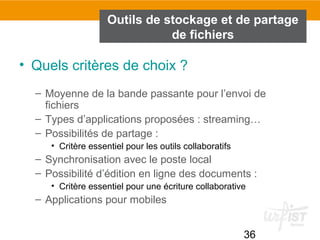 36
Outils de stockage et de partage
de fichiers
• Quels critères de choix ?
– Moyenne de la bande passante pour l’envoi de
fichiers
– Types d’applications proposées : streaming…
– Possibilités de partage :
• Critère essentiel pour les outils collaboratifs
– Synchronisation avec le poste local
– Possibilité d’édition en ligne des documents :
• Critère essentiel pour une écriture collaborative
– Applications pour mobiles
 