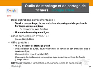 38
– Deux définitions complémentaires :
• Service de stockage, de consultation, de partage et de gestion de
fichiers/dossiers en ligne :
– En concurrence avec DropBox
• Une suite bureautique en ligne
– Lancé par Google en avril 2012 :
• Intègre Google Docs
– Offre gratuite :
• 15 GO d'espace de stockage gratuit
• Une application de bureau pour synchroniser les fichiers de son ordinateur avec le
service en ligne
• Une application pour Android et iOS.
• Un espace de stockage qui communique avec les autres services de Google
(Google Docs)
– Offres payantes : tarification échelonnée selon la capacité de
stockage
Outils de stockage et de partage de
fichiers : Google Drive
 