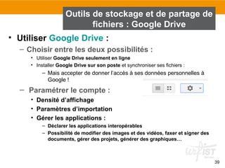 39
• Utiliser Google Drive :
– Choisir entre les deux possibilités :
• Utiliser Google Drive seulement en ligne
• Installer Google Drive sur son poste et synchroniser ses fichiers :
– Mais accepter de donner l’accès à ses données personnelles à
Google !
– Paramétrer le compte :
• Densité d’affichage
• Paramètres d’importation
• Gérer les applications :
– Déclarer les applications interopérables
– Possibilité de modifier des images et des vidéos, faxer et signer des
documents, gérer des projets, générer des graphiques…
Outils de stockage et de partage de
fichiers : Google Drive
 