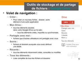 42
• Volet de navigation :
– Créer :
• Pour créer un nouveau fichier, dossier, autre
élément d’une autre application
– Mon Drive :
• tous les éléments stockés
dans votre Google Drive sur le web ;
– tous les éléments créés, importés ou synchronisés.
– Partagés avec moi :
• fichiers que d'autres utilisateurs ont partagés avec vous
– Suivis :
• fichiers et dossiers auxquels vous avez attribué
une étoile.
– Récents :
• tous les éléments récemment créés, consultés ou modifiés
– Tous les éléments :
• Liste complète de tous les fichiers et dossiers
Outils de stockage et de partage
de fichiers : Google Drive
 