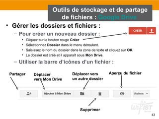 43
• Gérer les dossiers et fichiers :
– Pour créer un nouveau dossier :
• Cliquez sur le bouton rouge Créer
• Sélectionnez Dossier dans le menu déroulant.
• Saisissez le nom du dossier dans la zone de texte et cliquez sur OK.
• Le dossier est créé et il apparaît sous Mon Drive.
– Utiliser la barre d’icônes d’un fichier :
Outils de stockage et de partage
de fichiers : Google Drive
Déplacer
vers Mon Drive
Déplacer vers
un autre dossier
Supprimer
Aperçu du fichierPartager
 