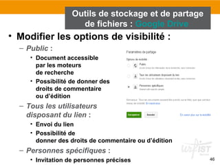 46
• Modifier les options de visibilité :
– Public :
• Document accessible
par les moteurs
de recherche
• Possibilité de donner des
droits de commentaire
ou d’édition
– Tous les utilisateurs
disposant du lien :
• Envoi du lien
• Possibilité de
donner des droits de commentaire ou d’édition
– Personnes spécifiques :
• Invitation de personnes précises
Outils de stockage et de partage
de fichiers : Google Drive
 