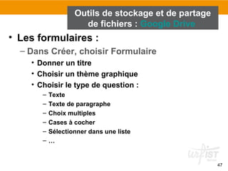 47
• Les formulaires :
– Dans Créer, choisir Formulaire
• Donner un titre
• Choisir un thème graphique
• Choisir le type de question :
– Texte
– Texte de paragraphe
– Choix multiples
– Cases à cocher
– Sélectionner dans une liste
– …
Outils de stockage et de partage
de fichiers : Google Drive
 