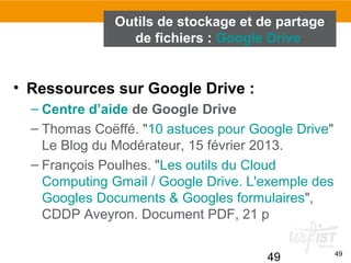 49 49
• Ressources sur Google Drive :
– Centre d’aide de Google Drive
– Thomas Coëffé. "10 astuces pour Google Drive"
Le Blog du Modérateur, 15 février 2013.
– François Poulhes. "Les outils du Cloud
Computing Gmail / Google Drive. L'exemple des
Googles Documents & Googles formulaires",
CDDP Aveyron. Document PDF, 21 p
Outils de stockage et de partage
de fichiers : Google Drive
 