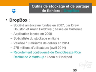 50
Outils de stockage et de partage
de fichiers : DropBox
• DropBox :
– Société américaine fondée en 2007, par Drew
Houston et Arash Ferdowsi ; basée en Californie
– Application lancée en 2008
– Spécialiste du stockage en ligne
– Valorisé 10 milliards de dollars en 2014
– 275 millions d'utilisateurs (avril 2014)
– Recrutement controversé de Condoleezza Rice
– Rachat de 2 starts-up : Loom et Hackpad
 