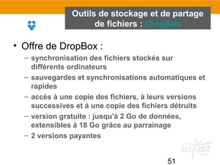 51
Outils de stockage et de partage
de fichiers : DropBox
• Offre de DropBox :
– synchronisation des fichiers stockés sur
différents ordinateurs
– sauvegardes et synchronisations automatiques et
rapides
– accès à une copie des fichiers, à leurs versions
successives et à une copie des fichiers détruits
– version gratuite : jusqu'à 2 Go de données,
extensibles à 18 Go grâce au parrainage
– 2 versions payantes
 