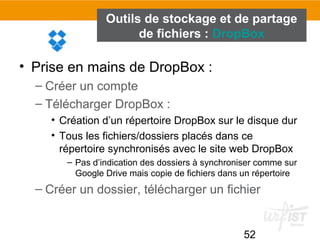 52
Outils de stockage et de partage
de fichiers : DropBox
• Prise en mains de DropBox :
– Créer un compte
– Télécharger DropBox :
• Création d’un répertoire DropBox sur le disque dur
• Tous les fichiers/dossiers placés dans ce
répertoire synchronisés avec le site web DropBox
– Pas d’indication des dossiers à synchroniser comme sur
Google Drive mais copie de fichiers dans un répertoire
– Créer un dossier, télécharger un fichier
 