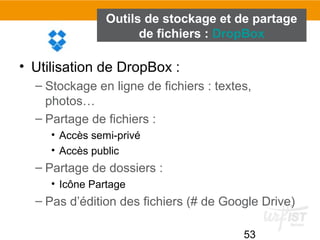 53
Outils de stockage et de partage
de fichiers : DropBox
• Utilisation de DropBox :
– Stockage en ligne de fichiers : textes,
photos…
– Partage de fichiers :
• Accès semi-privé
• Accès public
– Partage de dossiers :
• Icône Partage
– Pas d’édition des fichiers (# de Google Drive)
 