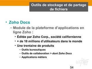 54
Outils de stockage et de partage
de fichiers
• Zoho Docs
– Module de la plateforme d’applications en
ligne Zoho :
• Éditée par Zoho Corp., société californienne
• + de 10 millions d’utilisateurs dans le monde
• Une trentaine de produits
– Outils bureautiques
– Outils de collaboration > dont Zoho Docs
– Applications métiers
 