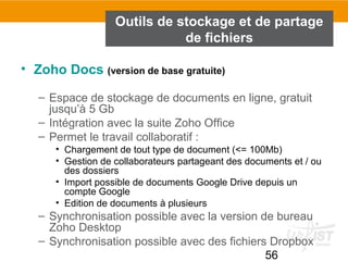 56
Outils de stockage et de partage
de fichiers
• Zoho Docs (version de base gratuite)
– Espace de stockage de documents en ligne, gratuit
jusqu’à 5 Gb
– Intégration avec la suite Zoho Office
– Permet le travail collaboratif :
• Chargement de tout type de document (<= 100Mb)
• Gestion de collaborateurs partageant des documents et / ou
des dossiers
• Import possible de documents Google Drive depuis un
compte Google
• Edition de documents à plusieurs
– Synchronisation possible avec la version de bureau
Zoho Desktop
– Synchronisation possible avec des fichiers Dropbox
 