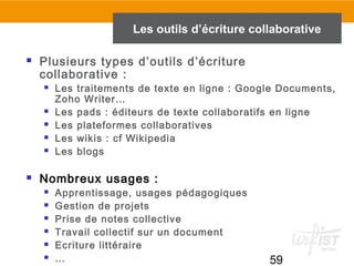 59
 Plusieurs types d’outils d’écriture
collaborative :
 Les traitements de texte en ligne : Google Documents,
Zoho Writer…
 Les pads : éditeurs de texte collaboratifs en ligne
 Les plateformes collaboratives
 Les wikis : cf Wikipedia
 Les blogs
 Nombreux usages :
 Apprentissage, usages pédagogiques
 Gestion de projets
 Prise de notes collective
 Travail collectif sur un document
 Ecriture littéraire
 …
Les outils d’écriture collaborative
 