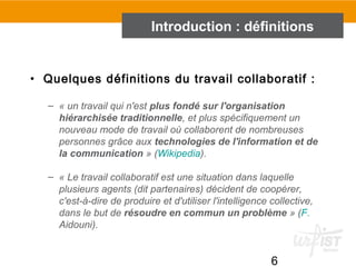 6
• Quelques définitions du travail collaboratif :
– « un travail qui n'est plus fondé sur l'organisation
hiérarchisée traditionnelle, et plus spécifiquement un 
nouveau mode de travail où collaborent de nombreuses 
personnes grâce aux technologies de l'information et de
la communication » (Wikipedia). 
– « Le travail collaboratif est une situation dans laquelle 
plusieurs agents (dit partenaires) décident de coopérer, 
c'est-à-dire de produire et d'utiliser l'intelligence collective, 
dans le but de résoudre en commun un problème » (F. 
Aidouni).
Introduction : définitions
 