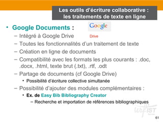 61
• Google Documents :
– Intégré à Google Drive
– Toutes les fonctionnalités d’un traitement de texte
– Création en ligne de documents
– Compatibilité avec les formats les plus courants : .doc,
.docx, .html, texte brut (.txt), .rtf, .odt
– Partage de documents (cf Google Drive)
• Possibilité d’écriture collective simultanée
– Possibilité d’ajouter des modules complémentaires :
• Ex. de Easy Bib Bibliography Creator
– Recherche et importation de références bibliographiques
Les outils d’écriture collaborative :
les traitements de texte en ligne
 