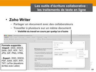 64
• Zoho Writer
– Partager un document avec des collaborateurs
– Travailler à plusieurs sur un même document
• Visibilité du travail en cours par quelqu’un d’autre
Formats supportés :
-Import : DOC, DOCX,
SXW, ODT, RTF, TXT,
JPG, GIF, PNG, HTML
- Export : DOC, DOCX,
PDF, SXW, ODT, RTF,
TXT, LaTex (équations
écrites avec Latex)
Les outils d’écriture collaborative :
les traitements de texte en ligne
 