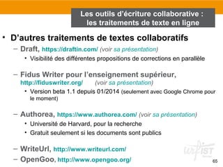 65
• D’autres traitements de textes collaboratifs
– Draft, https://draftin.com/ (voir sa présentation)
• Visibilité des différentes propositions de corrections en parallèle
– Fidus Writer pour l’enseignement supérieur,
http://fiduswriter.org/ (voir sa présentation)
• Version beta 1.1 depuis 01/2014 (seulement avec Google Chrome pour
le moment)
– Authorea, https://www.authorea.com/ (voir sa présentation)
• Université de Harvard, pour la recherche
• Gratuit seulement si les documents sont publics
– WriteUrl, http://www.writeurl.com/
– OpenGoo, http://www.opengoo.org/
Les outils d’écriture collaborative :
les traitements de texte en ligne
 