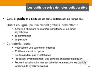 66
• Les « pads » : Éditeurs de texte collaboratif en temps réel
– Outils en ligne, pour la plupart gratuits, permettant :
• d'écrire à plusieurs de manière simultanée et en mode
asynchrone
• de commenter
• de partager
– Caractéristiques :
• Nécessitent une connexion Internet
• S’utilisent sans inscription
• Ne demandent pas d’installation
• Proposent éventuellement une zone de chat pour dialoguer
• Peuvent aussi fonctionner sur tablettes et smartphones (parfois
fonctions de synchronisation)
Les outils de prise de notes collaborative
 