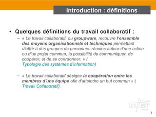 • Quelques définitions du travail collaboratif :
– « Le travail collaboratif, ou groupware, recouvre l’ensemble
des moyens organisationnels et techniques permettant 
d’offrir à des groupes de personnes réunies autour d’une action 
ou d’un projet commun, la possibilité de communiquer, de 
coopérer, et de se coordonner. » (
Typologie des systèmes d’information)
– « Le travail collaboratif désigne la coopération entre les
membres d'une équipe afin d'atteindre un but commun » (
Travail Collaboratif). 
7
Introduction : définitions
 