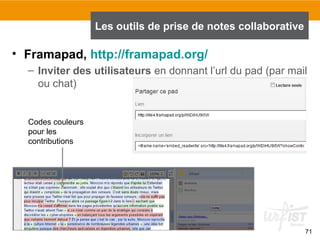 71
• Framapad, http://framapad.org/
– Inviter des utilisateurs en donnant l’url du pad (par mail
ou chat)
Les outils de prise de notes collaborative
Codes couleurs
pour les
contributions
 