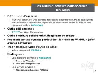 73
• Définition d’un wiki :
– « Un wiki est un site web collectif dans lequel un grand nombre de participants 
sont autorisés à modifier les pages et à en créer de nouvelles à l'aide de leur 
navigateur web. »  (Interstices)
• Outils déjà anciens :
– 1er wiki créé en 1995
par Ward Cunningham
• Outils d’écriture collaborative, de gestion de projets
• Reposent sur une syntaxe particulière : le « dialecte WikiML » (Wiki 
Markup Language).
• Très nombreux types d’outils de wikis :
– Voir le comparatif WikiMatrix
• Distinguer :
– Les moteurs de wikis : MediaWiki
• Moteur de Wikipedia
• Outil à télécharger en local
– Les fermes à wikis :
• Plateformes en ligne : ex. PBWorks
Les outils d’écriture collaborative :
les wikis
 