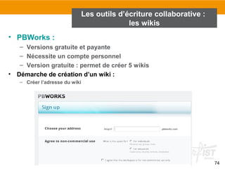 74
• PBWorks :
– Versions gratuite et payante
– Nécessite un compte personnel
– Version gratuite : permet de créer 5 wikis
• Démarche de création d’un wiki :
– Créer l’adresse du wiki
Les outils d’écriture collaborative :
les wikis
 