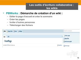 76
• PBWorks : Démarche de création d’un wiki :
– Editer la page d’accueil et créer le sommaire
– Créer les pages
– Inviter d’autres personnes
– Télécharger des fichiers
Les outils d’écriture collaborative :
les wikis
 