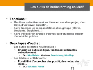 78
• Fonctions :
– Mobiliser collectivement les idées en vue d’un projet, d’un
texte, d’un travail collectif…
– Faire émerger les représentations d’un groupe (élèves,
étudiants, stagiaires…)
– Faire travailler un groupe d’élèves ou d’étudiants autour
d’une tâche précise
• Deux types d’outils :
– Les outils de cartes heuristiques :
• Choisir les outils en ligne, facilement utilisables
collectivement
– Ex. : MindMeister, Mindomo, Framindmap, MindMup
– Les tableaux collaboratifs :
• Possibilité d’accrocher des post-it, des notes, des
idées…
– Ex. : Scrumblr, Padlet
Les outils de brainstorming collectif
 