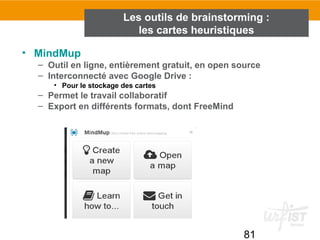 81
• MindMup
– Outil en ligne, entièrement gratuit, en open source
– Interconnecté avec Google Drive :
• Pour le stockage des cartes
– Permet le travail collaboratif
– Export en différents formats, dont FreeMind
Les outils de brainstorming :
les cartes heuristiques
 