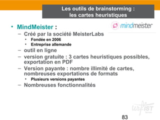 83
• MindMeister :
– Créé par la société MeisterLabs
• Fondée en 2006
• Entreprise allemande
– outil en ligne
– version gratuite : 3 cartes heuristiques possibles,
exportation en PDF
– Version payante : nombre illimité de cartes,
nombreuses exportations de formats
• Plusieurs versions payantes
– Nombreuses fonctionnalités
Les outils de brainstorming :
les cartes heuristiques
 