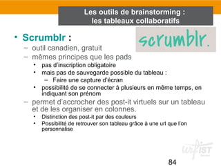 84
• Scrumblr :
– outil canadien, gratuit
– mêmes principes que les pads
• pas d’inscription obligatoire
• mais pas de sauvegarde possible du tableau :
– Faire une capture d’écran
• possibilité de se connecter à plusieurs en même temps, en
indiquant son prénom
– permet d’accrocher des post-it virtuels sur un tableau
et de les organiser en colonnes.
• Distinction des post-it par des couleurs
• Possibilité de retrouver son tableau grâce à une url que l’on
personnalise
Les outils de brainstorming :
les tableaux collaboratifs
 