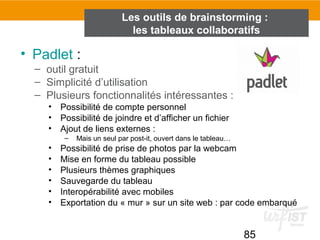 85
• Padlet :
– outil gratuit
– Simplicité d’utilisation
– Plusieurs fonctionnalités intéressantes :
• Possibilité de compte personnel
• Possibilité de joindre et d’afficher un fichier
• Ajout de liens externes :
– Mais un seul par post-it, ouvert dans le tableau…
• Possibilité de prise de photos par la webcam
• Mise en forme du tableau possible
• Plusieurs thèmes graphiques
• Sauvegarde du tableau
• Interopérabilité avec mobiles
• Exportation du « mur » sur un site web : par code embarqué
Les outils de brainstorming :
les tableaux collaboratifs
 